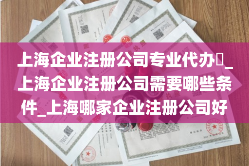 上海企业注册公司专业代办​_上海企业注册公司需要哪些条件_上海哪家企业注册公司好