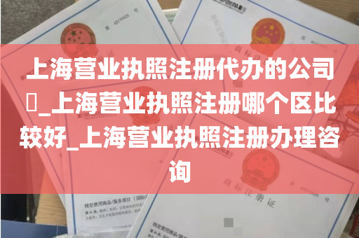 上海营业执照注册代办的公司​_上海营业执照注册哪个区比较好_上海营业执照注册办理咨询