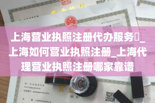 上海营业执照注册代办服务​_上海如何营业执照注册_上海代理营业执照注册哪家靠谱