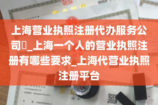 上海营业执照注册代办服务公司​_上海一个人的营业执照注册有哪些要求_上海代营业执照注册平台
