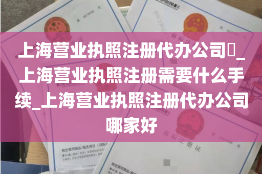 上海营业执照注册代办公司​_上海营业执照注册需要什么手续_上海营业执照注册代办公司哪家好