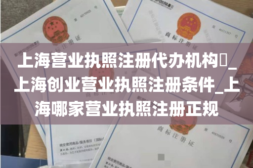 上海营业执照注册代办机构​_上海创业营业执照注册条件_上海哪家营业执照注册正规