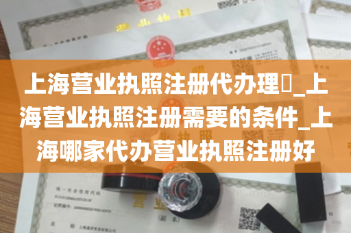 上海营业执照注册代办理​_上海营业执照注册需要的条件_上海哪家代办营业执照注册好