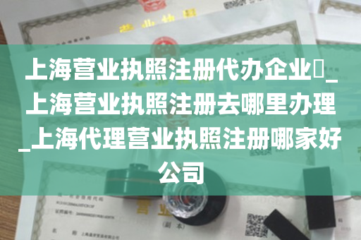 上海营业执照注册代办企业​_上海营业执照注册去哪里办理_上海代理营业执照注册哪家好公司