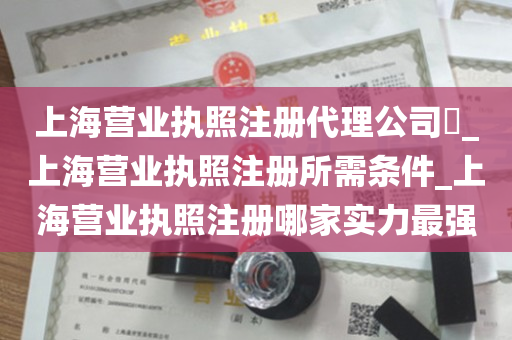 上海营业执照注册代理公司​_上海营业执照注册所需条件_上海营业执照注册哪家实力最强