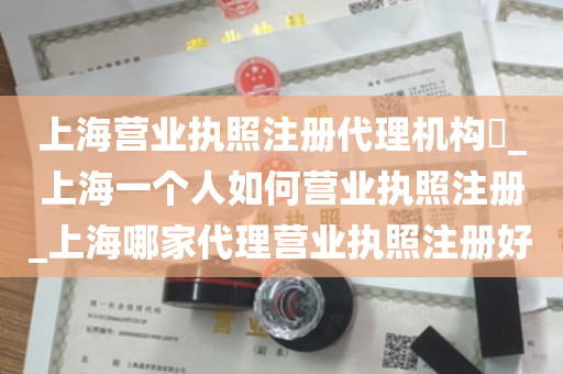 上海营业执照注册代理机构​_上海一个人如何营业执照注册_上海哪家代理营业执照注册好