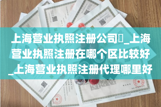 上海营业执照注册公司​_上海营业执照注册在哪个区比较好_上海营业执照注册代理哪里好