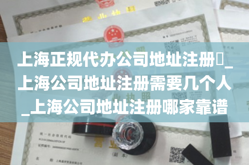 上海正规代办公司地址注册​_上海公司地址注册需要几个人_上海公司地址注册哪家靠谱