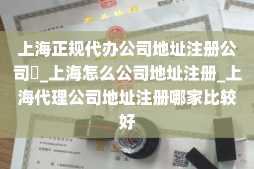 上海正规代办公司地址注册公司​_上海怎么公司地址注册_上海代理公司地址注册哪家比较好