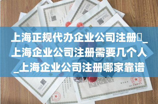 上海正规代办企业公司注册​_上海企业公司注册需要几个人_上海企业公司注册哪家靠谱