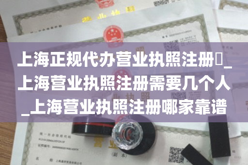 上海正规代办营业执照注册​_上海营业执照注册需要几个人_上海营业执照注册哪家靠谱