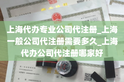 上海代办专业公司代注册_上海一般公司代注册需要多久_上海代办公司代注册哪家好
