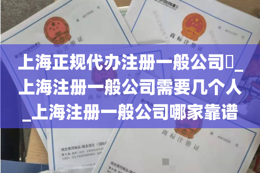 上海正规代办注册一般公司​_上海注册一般公司需要几个人_上海注册一般公司哪家靠谱