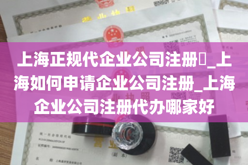 上海正规代企业公司注册​_上海如何申请企业公司注册_上海企业公司注册代办哪家好