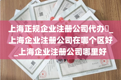 上海正规企业注册公司代办​_上海企业注册公司在哪个区好_上海企业注册公司哪里好