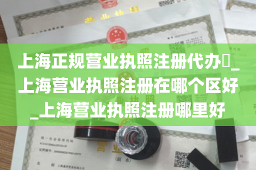 上海正规营业执照注册代办​_上海营业执照注册在哪个区好_上海营业执照注册哪里好