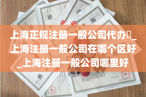 上海正规注册一般公司代办​_上海注册一般公司在哪个区好_上海注册一般公司哪里好