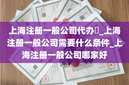 上海注册一般公司代办​_上海注册一般公司需要什么条件_上海注册一般公司哪家好