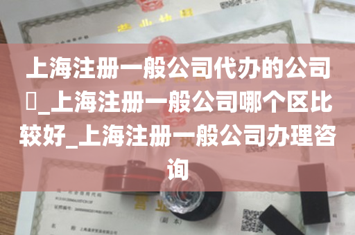 上海注册一般公司代办的公司​_上海注册一般公司哪个区比较好_上海注册一般公司办理咨询