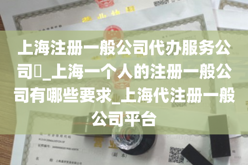 上海注册一般公司代办服务公司​_上海一个人的注册一般公司有哪些要求_上海代注册一般公司平台