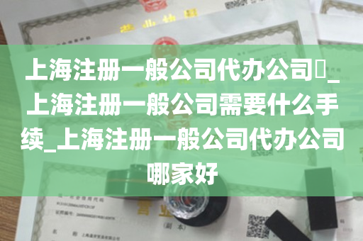 上海注册一般公司代办公司​_上海注册一般公司需要什么手续_上海注册一般公司代办公司哪家好