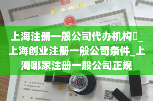 上海注册一般公司代办机构​_上海创业注册一般公司条件_上海哪家注册一般公司正规