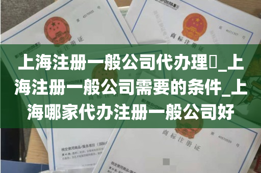 上海注册一般公司代办理​_上海注册一般公司需要的条件_上海哪家代办注册一般公司好