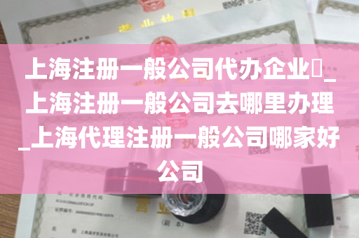 上海注册一般公司代办企业​_上海注册一般公司去哪里办理_上海代理注册一般公司哪家好公司