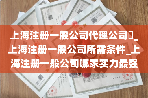 上海注册一般公司代理公司​_上海注册一般公司所需条件_上海注册一般公司哪家实力最强