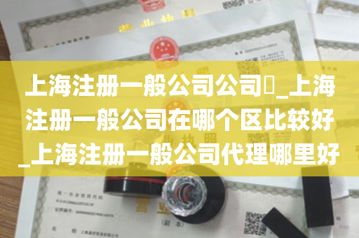 上海注册一般公司公司​_上海注册一般公司在哪个区比较好_上海注册一般公司代理哪里好