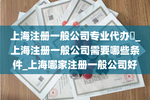上海注册一般公司专业代办​_上海注册一般公司需要哪些条件_上海哪家注册一般公司好