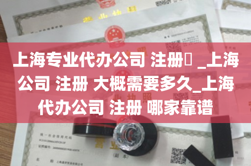 上海专业代办公司 注册​ _上海公司 注册 大概需要多久_上海代办公司 注册 哪家靠谱