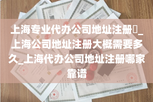 上海专业代办公司地址注册​_上海公司地址注册大概需要多久_上海代办公司地址注册哪家靠谱
