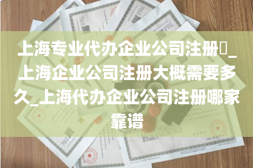 上海专业代办企业公司注册​_上海企业公司注册大概需要多久_上海代办企业公司注册哪家靠谱