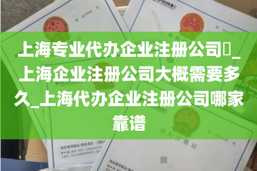 上海专业代办企业注册公司​_上海企业注册公司大概需要多久_上海代办企业注册公司哪家靠谱