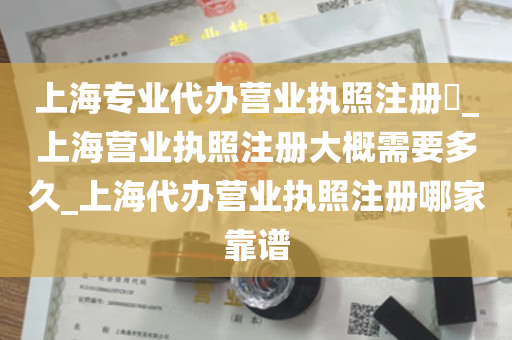 上海专业代办营业执照注册​_上海营业执照注册大概需要多久_上海代办营业执照注册哪家靠谱