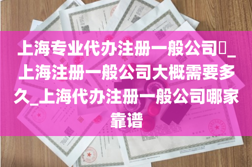 上海专业代办注册一般公司​_上海注册一般公司大概需要多久_上海代办注册一般公司哪家靠谱