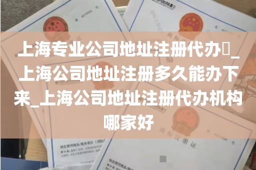上海专业公司地址注册代办​_上海公司地址注册多久能办下来_上海公司地址注册代办机构哪家好