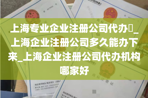 上海专业企业注册公司代办​_上海企业注册公司多久能办下来_上海企业注册公司代办机构哪家好