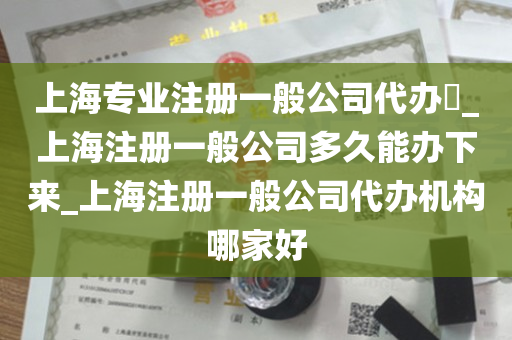 上海专业注册一般公司代办​_上海注册一般公司多久能办下来_上海注册一般公司代办机构哪家好