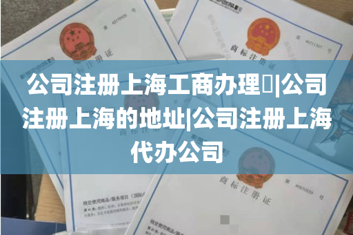 公司注册上海工商办理​|公司注册上海的地址|公司注册上海代办公司