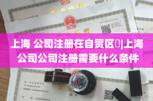 上海 公司注册在自贸区​|上海 公司公司注册需要什么条件