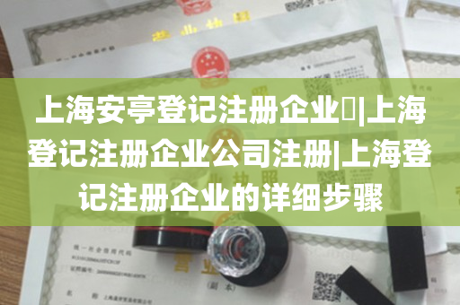 上海安亭登记注册企业​|上海登记注册企业公司注册|上海登记注册企业的详细步骤