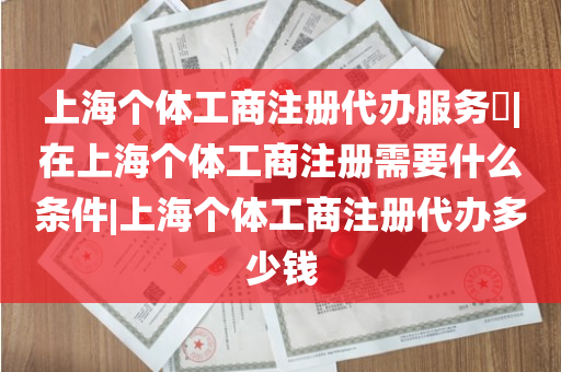 上海个体工商注册代办服务​|在上海个体工商注册需要什么条件|上海个体工商注册代办多少钱
