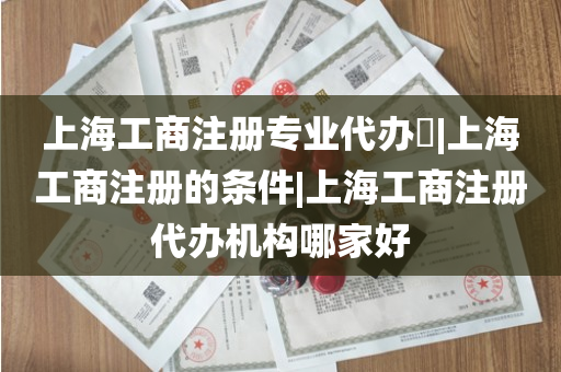 上海工商注册专业代办​|上海工商注册的条件|上海工商注册代办机构哪家好