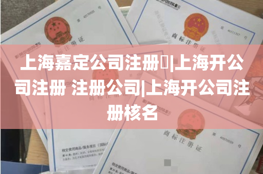 上海嘉定公司注册​|上海开公司注册 注册公司|上海开公司注册核名