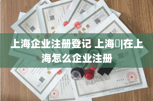 上海企业注册登记 上海​|在上海怎么企业注册