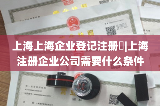 上海上海企业登记注册​|上海注册企业公司需要什么条件