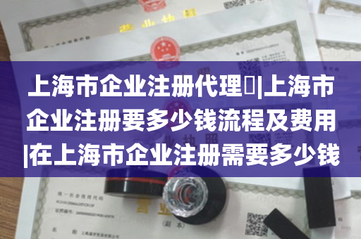 上海市企业注册代理​|上海市企业注册要多少钱流程及费用|在上海市企业注册需要多少钱