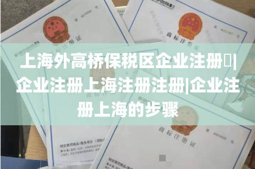 上海外高桥保税区企业注册​|企业注册上海注册注册|企业注册上海的步骤